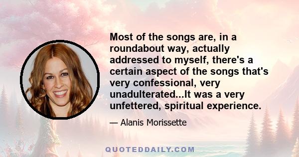 Most of the songs are, in a roundabout way, actually addressed to myself, there's a certain aspect of the songs that's very confessional, very unadulterated...It was a very unfettered, spiritual experience.