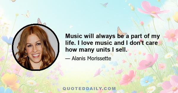 Music will always be a part of my life. I love music and I don't care how many units I sell.