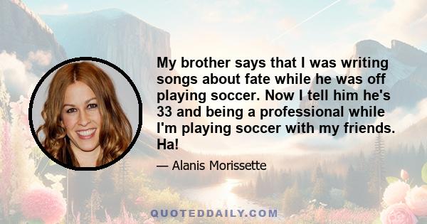 My brother says that I was writing songs about fate while he was off playing soccer. Now I tell him he's 33 and being a professional while I'm playing soccer with my friends. Ha!