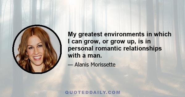 My greatest environments in which I can grow, or grow up, is in personal romantic relationships with a man.