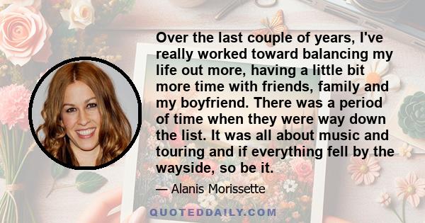 Over the last couple of years, I've really worked toward balancing my life out more, having a little bit more time with friends, family and my boyfriend. There was a period of time when they were way down the list. It