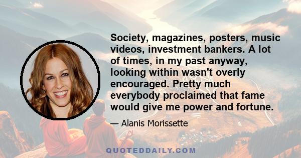 Society, magazines, posters, music videos, investment bankers. A lot of times, in my past anyway, looking within wasn't overly encouraged. Pretty much everybody proclaimed that fame would give me power and fortune.