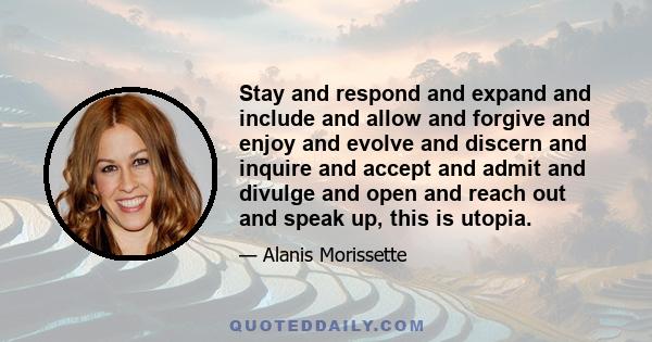 Stay and respond and expand and include and allow and forgive and enjoy and evolve and discern and inquire and accept and admit and divulge and open and reach out and speak up, this is utopia.