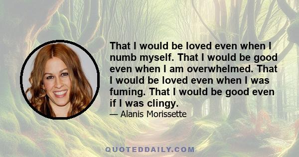 That I would be loved even when I numb myself. That I would be good even when I am overwhelmed. That I would be loved even when I was fuming. That I would be good even if I was clingy.