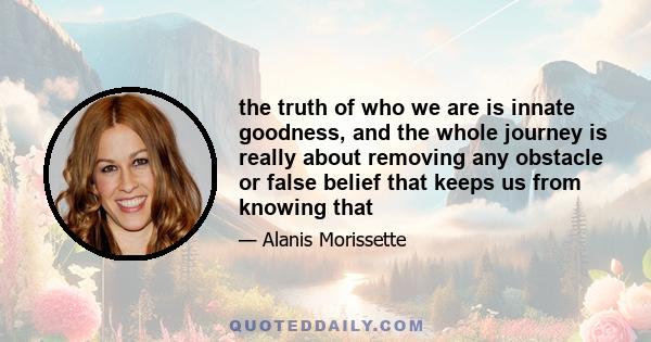 the truth of who we are is innate goodness, and the whole journey is really about removing any obstacle or false belief that keeps us from knowing that