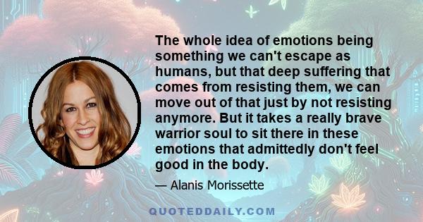 The whole idea of emotions being something we can't escape as humans, but that deep suffering that comes from resisting them, we can move out of that just by not resisting anymore. But it takes a really brave warrior