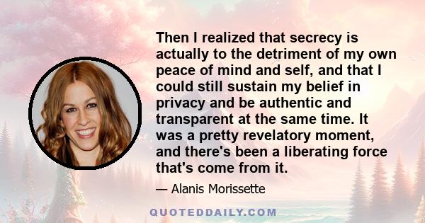 Then I realized that secrecy is actually to the detriment of my own peace of mind and self, and that I could still sustain my belief in privacy and be authentic and transparent at the same time. It was a pretty