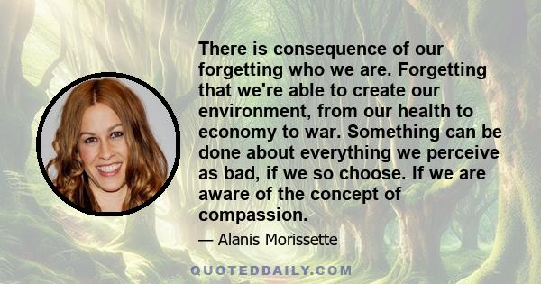 There is consequence of our forgetting who we are. Forgetting that we're able to create our environment, from our health to economy to war. Something can be done about everything we perceive as bad, if we so choose. If