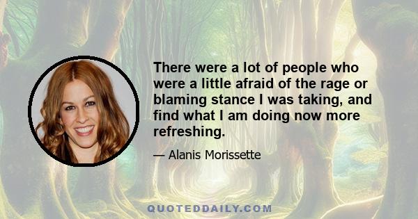 There were a lot of people who were a little afraid of the rage or blaming stance I was taking, and find what I am doing now more refreshing.