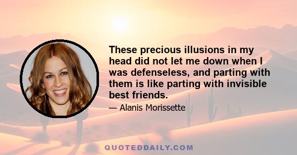 These precious illusions in my head did not let me down when I was defenseless, and parting with them is like parting with invisible best friends.