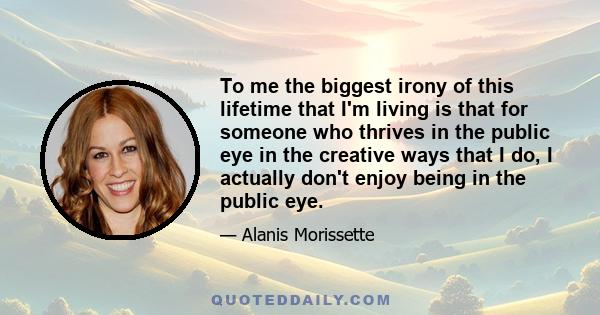 To me the biggest irony of this lifetime that I'm living is that for someone who thrives in the public eye in the creative ways that I do, I actually don't enjoy being in the public eye.