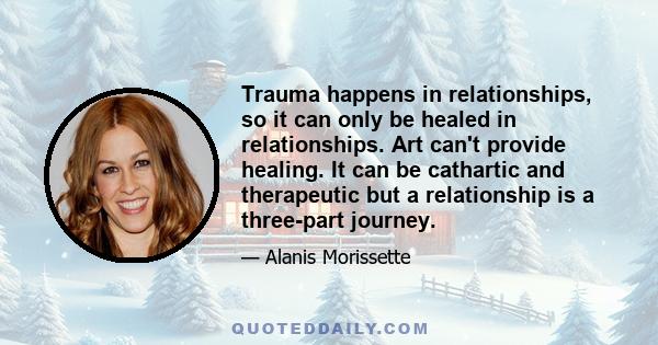 Trauma happens in relationships, so it can only be healed in relationships. Art can't provide healing. It can be cathartic and therapeutic but a relationship is a three-part journey.