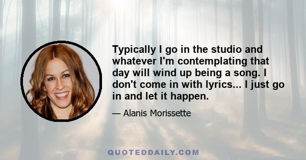 Typically I go in the studio and whatever I'm contemplating that day will wind up being a song. I don't come in with lyrics... I just go in and let it happen.