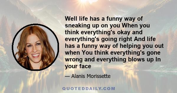 Well life has a funny way of sneaking up on you When you think everything's okay and everything's going right And life has a funny way of helping you out when You think everything's gone wrong and everything blows up In 