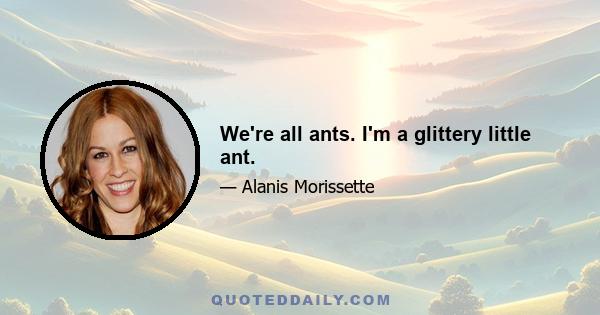 We're all ants. I'm a glittery little ant.