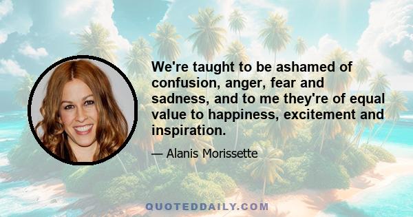 We're taught to be ashamed of confusion, anger, fear and sadness, and to me they're of equal value to happiness, excitement and inspiration.