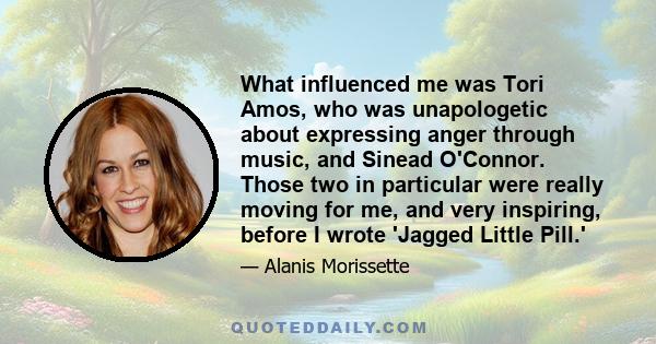 What influenced me was Tori Amos, who was unapologetic about expressing anger through music, and Sinead O'Connor. Those two in particular were really moving for me, and very inspiring, before I wrote 'Jagged Little