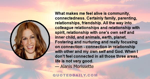 What makes me feel alive is community, connectedness. Certainly family, parenting, relationships, friendship. All the way into colleague relationships and relationship with spirit, relationship with one's own self and