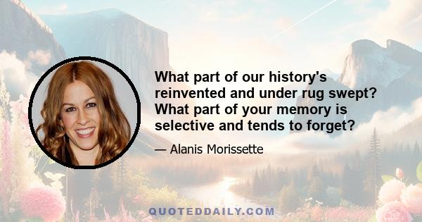 What part of our history's reinvented and under rug swept? What part of your memory is selective and tends to forget?