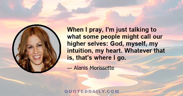 When I pray, I'm just talking to what some people might call our higher selves: God, myself, my intuition, my heart. Whatever that is, that's where I go.