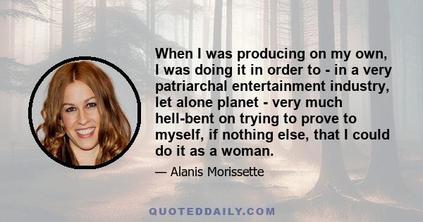 When I was producing on my own, I was doing it in order to - in a very patriarchal entertainment industry, let alone planet - very much hell-bent on trying to prove to myself, if nothing else, that I could do it as a