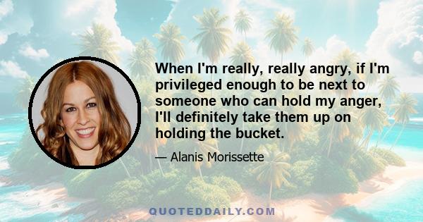 When I'm really, really angry, if I'm privileged enough to be next to someone who can hold my anger, I'll definitely take them up on holding the bucket.