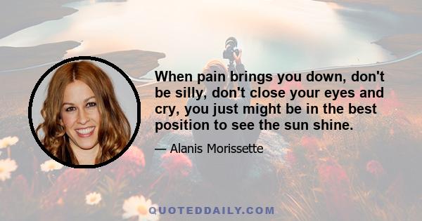 When pain brings you down, don't be silly, don't close your eyes and cry, you just might be in the best position to see the sun shine.