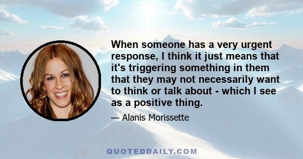 When someone has a very urgent response, I think it just means that it's triggering something in them that they may not necessarily want to think or talk about - which I see as a positive thing.