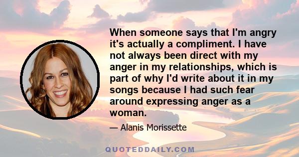 When someone says that I'm angry it's actually a compliment. I have not always been direct with my anger in my relationships, which is part of why I'd write about it in my songs because I had such fear around expressing 