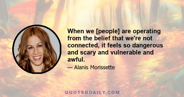 When we [people] are operating from the belief that we're not connected, it feels so dangerous and scary and vulnerable and awful.