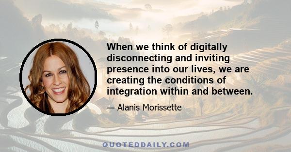 When we think of digitally disconnecting and inviting presence into our lives, we are creating the conditions of integration within and between.