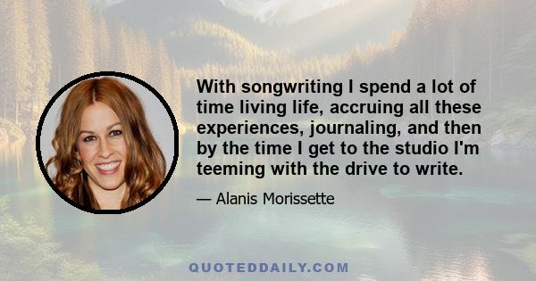 With songwriting I spend a lot of time living life, accruing all these experiences, journaling, and then by the time I get to the studio I'm teeming with the drive to write.