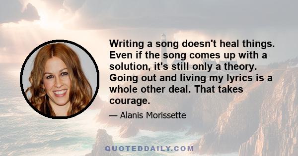 Writing a song doesn't heal things. Even if the song comes up with a solution, it's still only a theory. Going out and living my lyrics is a whole other deal. That takes courage.