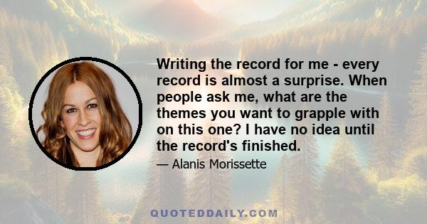 Writing the record for me - every record is almost a surprise. When people ask me, what are the themes you want to grapple with on this one? I have no idea until the record's finished.