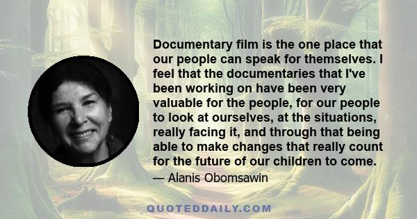 Documentary film is the one place that our people can speak for themselves. I feel that the documentaries that I've been working on have been very valuable for the people, for our people to look at ourselves, at the