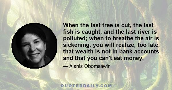 When the last tree is cut, the last fish is caught, and the last river is polluted; when to breathe the air is sickening, you will realize, too late, that wealth is not in bank accounts and that you can't eat money.