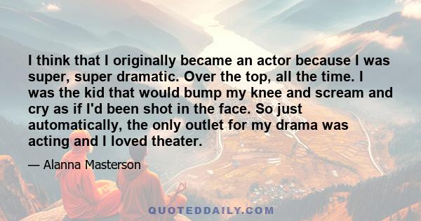 I think that I originally became an actor because I was super, super dramatic. Over the top, all the time. I was the kid that would bump my knee and scream and cry as if I'd been shot in the face. So just automatically, 