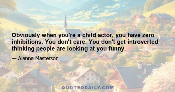 Obviously when you're a child actor, you have zero inhibitions. You don't care. You don't get introverted thinking people are looking at you funny.