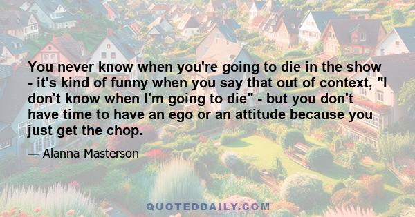 You never know when you're going to die in the show - it's kind of funny when you say that out of context, I don't know when I'm going to die - but you don't have time to have an ego or an attitude because you just get