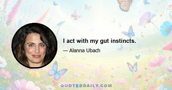 I act with my gut instincts.