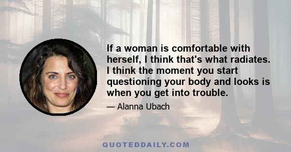 If a woman is comfortable with herself, I think that's what radiates. I think the moment you start questioning your body and looks is when you get into trouble.