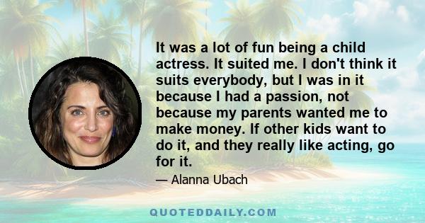 It was a lot of fun being a child actress. It suited me. I don't think it suits everybody, but I was in it because I had a passion, not because my parents wanted me to make money. If other kids want to do it, and they