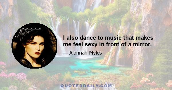 I also dance to music that makes me feel sexy in front of a mirror.