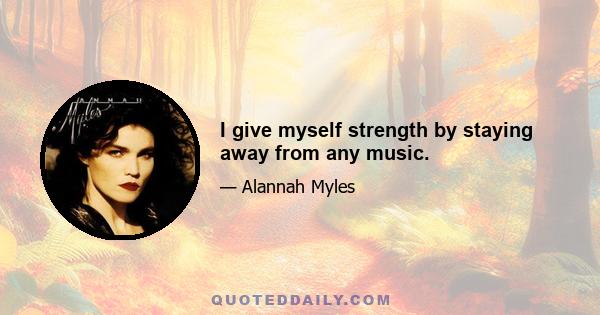 I give myself strength by staying away from any music.