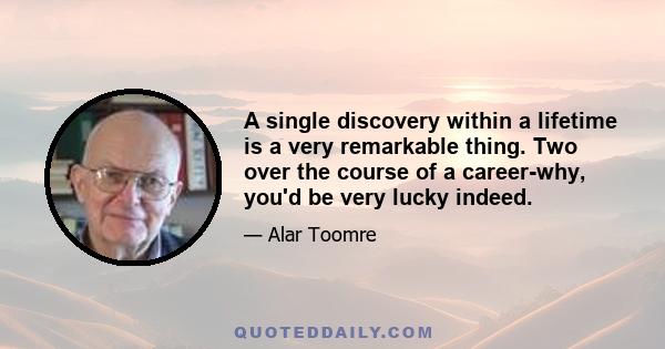 A single discovery within a lifetime is a very remarkable thing. Two over the course of a career-why, you'd be very lucky indeed.