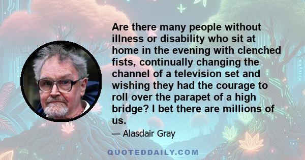 Are there many people without illness or disability who sit at home in the evening with clenched fists, continually changing the channel of a television set and wishing they had the courage to roll over the parapet of a 