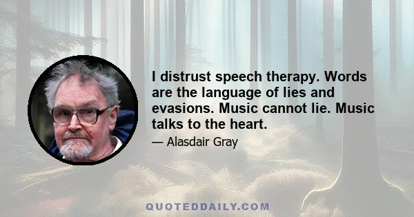 I distrust speech therapy. Words are the language of lies and evasions. Music cannot lie. Music talks to the heart.