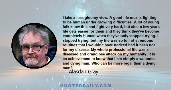 I take a less gloomy view. A good life means fighting to be human under growing difficulties. A lot of young folk know this and fight very hard, but after a few years life gets easier for them and they think they've