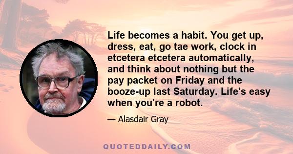 Life becomes a habit. You get up, dress, eat, go tae work, clock in etcetera etcetera automatically, and think about nothing but the pay packet on Friday and the booze-up last Saturday. Life's easy when you're a robot.