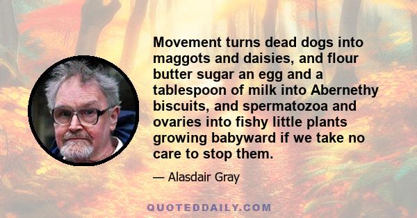 Movement turns dead dogs into maggots and daisies, and flour butter sugar an egg and a tablespoon of milk into Abernethy biscuits, and spermatozoa and ovaries into fishy little plants growing babyward if we take no care 